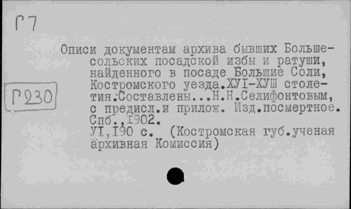 ﻿P 230
Описи документам архива бывших Больше-сольских посадской избы и ратуши, найденного в посаде Большие Соли, Костромского уезда.ХУІ-ХУШ столе-тия .'Составлены.. .Н.Н.Селифонтовым, с предисл.и прилож. Изд.посмертное. Спб.,1902.
УТ,190 с. (Костромская губ.ученая архивная Комиссия)